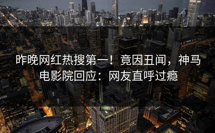 昨晚网红热搜第一！竟因丑闻，神马电影院回应：网友直呼过瘾