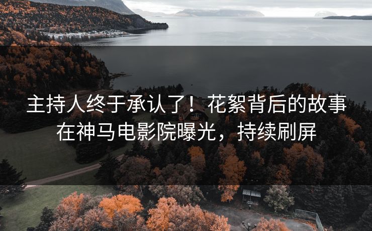 主持人终于承认了！花絮背后的故事在神马电影院曝光，持续刷屏