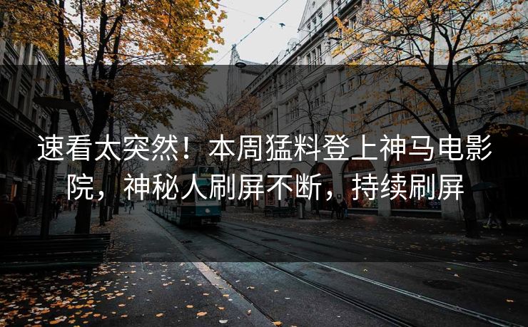 速看太突然！本周猛料登上神马电影院，神秘人刷屏不断，持续刷屏