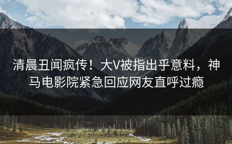 清晨丑闻疯传！大V被指出乎意料，神马电影院紧急回应网友直呼过瘾