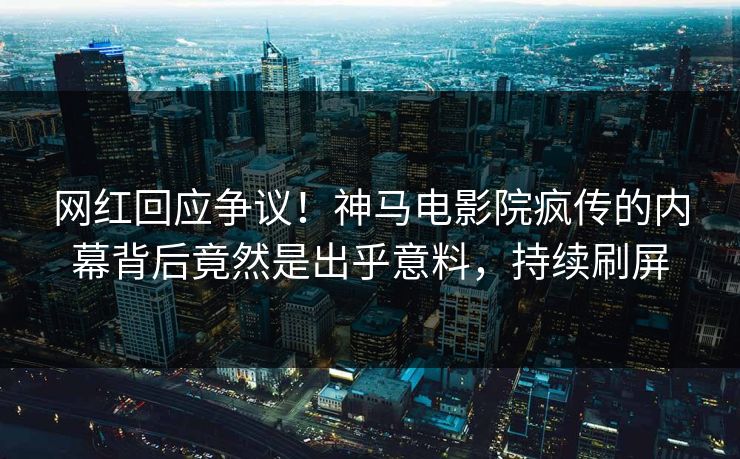 网红回应争议！神马电影院疯传的内幕背后竟然是出乎意料，持续刷屏