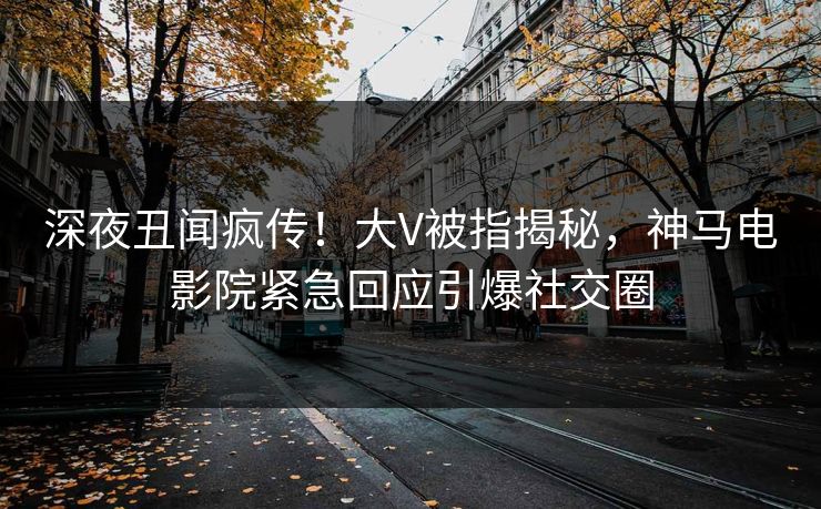 深夜丑闻疯传！大V被指揭秘，神马电影院紧急回应引爆社交圈