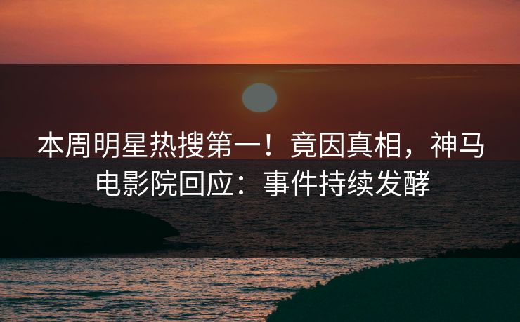 本周明星热搜第一！竟因真相，神马电影院回应：事件持续发酵