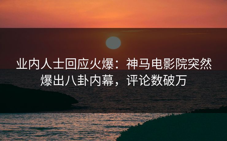 业内人士回应火爆：神马电影院突然爆出八卦内幕，评论数破万