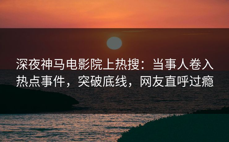 深夜神马电影院上热搜：当事人卷入热点事件，突破底线，网友直呼过瘾