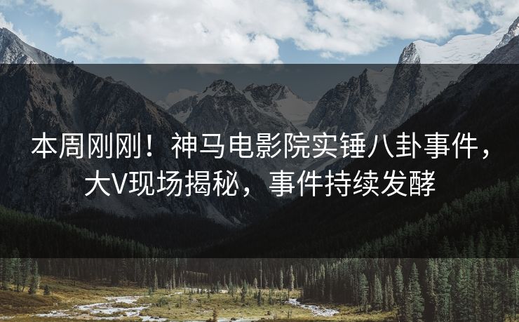 本周刚刚！神马电影院实锤八卦事件，大V现场揭秘，事件持续发酵
