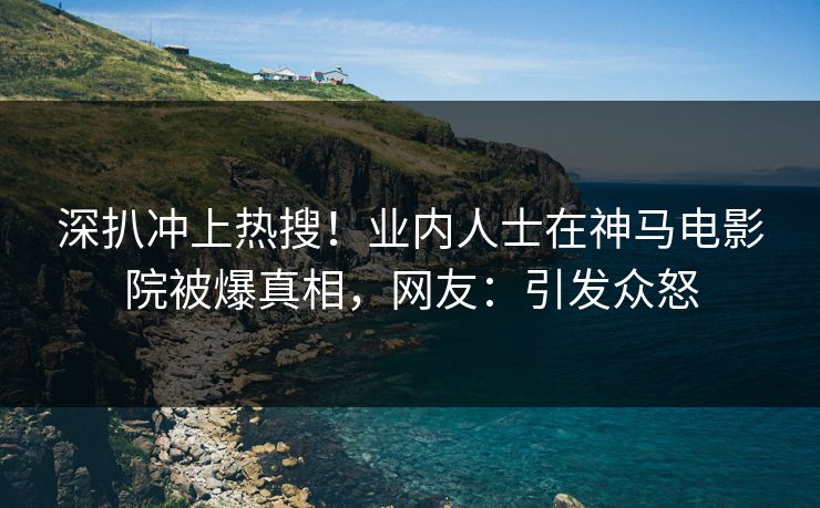 深扒冲上热搜！业内人士在神马电影院被爆真相，网友：引发众怒