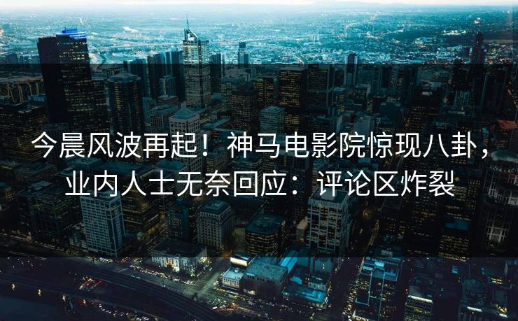 今晨风波再起！神马电影院惊现八卦，业内人士无奈回应：评论区炸裂