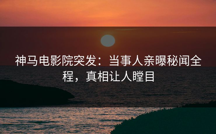 神马电影院突发：当事人亲曝秘闻全程，真相让人瞠目