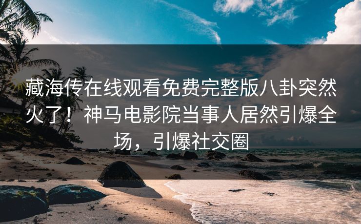 藏海传在线观看免费完整版八卦突然火了！神马电影院当事人居然引爆全场，引爆社交圈