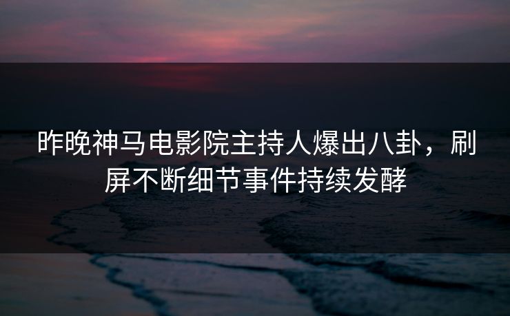 昨晚神马电影院主持人爆出八卦，刷屏不断细节事件持续发酵