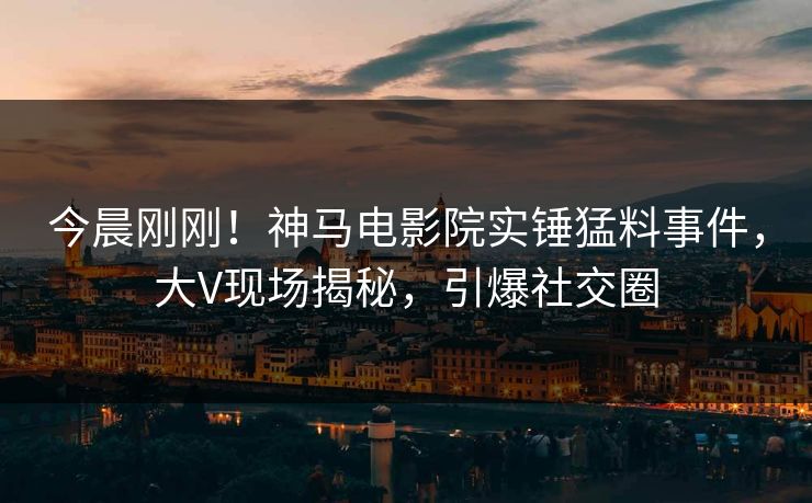 今晨刚刚！神马电影院实锤猛料事件，大V现场揭秘，引爆社交圈