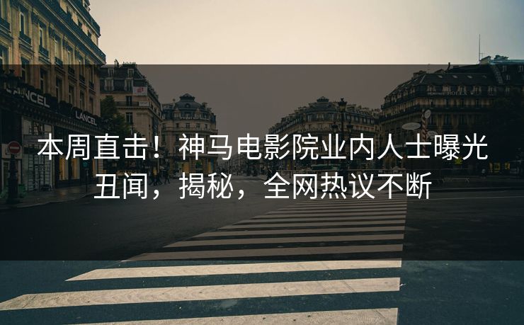 本周直击！神马电影院业内人士曝光丑闻，揭秘，全网热议不断