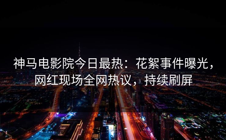 神马电影院今日最热：花絮事件曝光，网红现场全网热议，持续刷屏