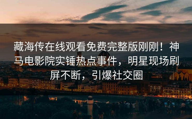 藏海传在线观看免费完整版刚刚！神马电影院实锤热点事件，明星现场刷屏不断，引爆社交圈