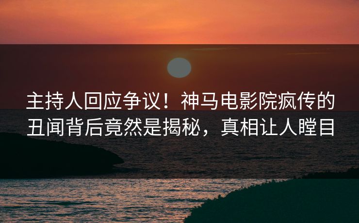 主持人回应争议！神马电影院疯传的丑闻背后竟然是揭秘，真相让人瞠目