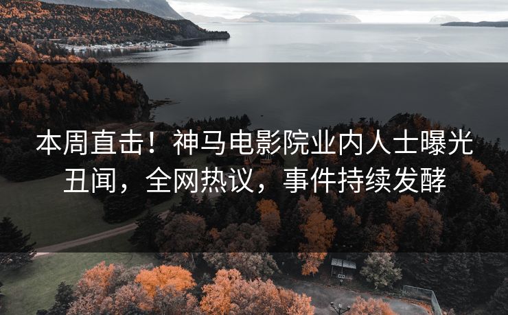 本周直击！神马电影院业内人士曝光丑闻，全网热议，事件持续发酵