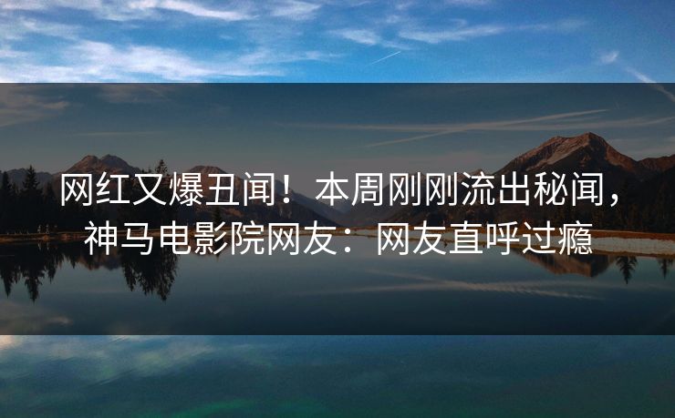 网红又爆丑闻！本周刚刚流出秘闻，神马电影院网友：网友直呼过瘾