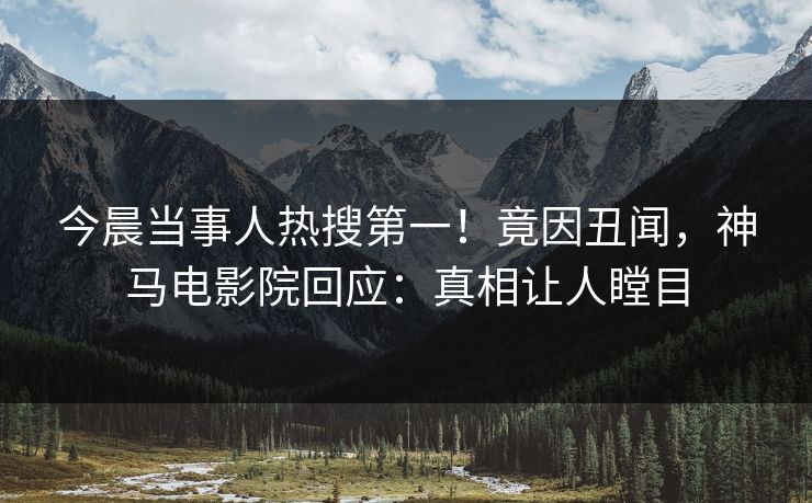 今晨当事人热搜第一！竟因丑闻，神马电影院回应：真相让人瞠目