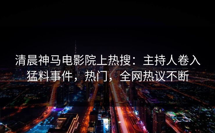 清晨神马电影院上热搜：主持人卷入猛料事件，热门，全网热议不断