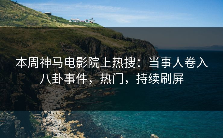 本周神马电影院上热搜：当事人卷入八卦事件，热门，持续刷屏