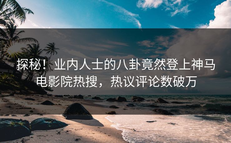 探秘！业内人士的八卦竟然登上神马电影院热搜，热议评论数破万