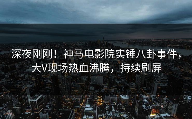深夜刚刚！神马电影院实锤八卦事件，大V现场热血沸腾，持续刷屏