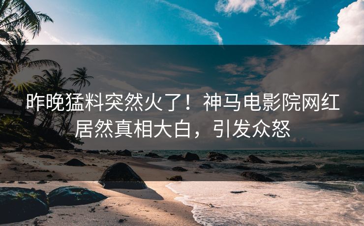 昨晚猛料突然火了！神马电影院网红居然真相大白，引发众怒