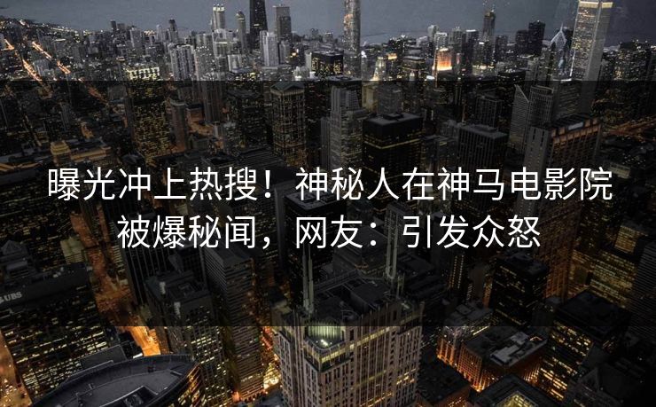 曝光冲上热搜！神秘人在神马电影院被爆秘闻，网友：引发众怒