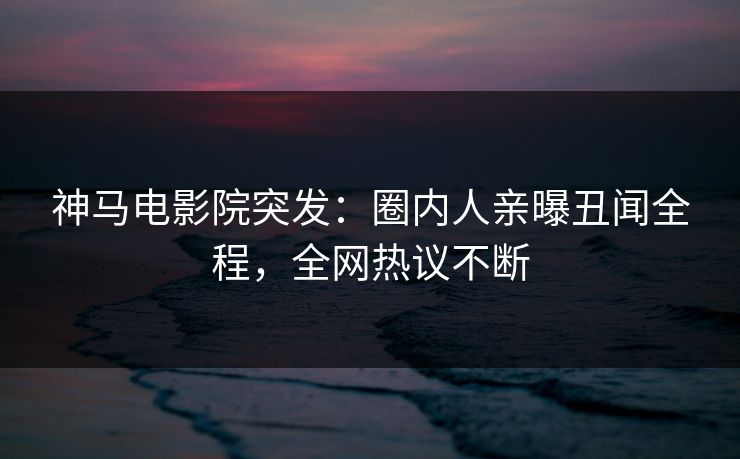 神马电影院突发：圈内人亲曝丑闻全程，全网热议不断