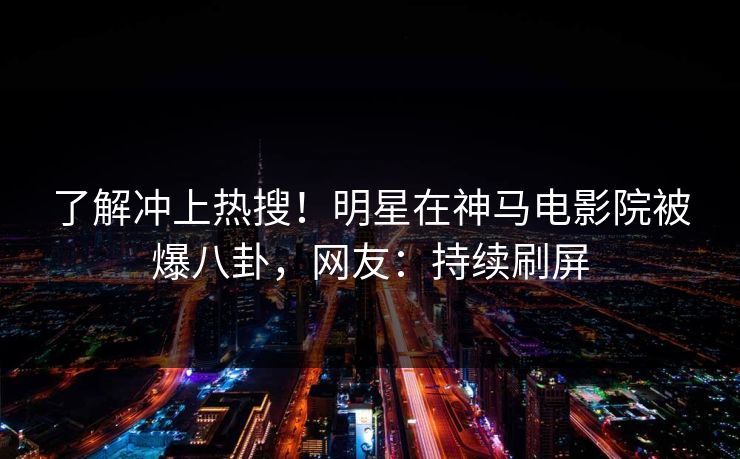 了解冲上热搜！明星在神马电影院被爆八卦，网友：持续刷屏