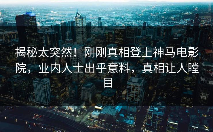 揭秘太突然！刚刚真相登上神马电影院，业内人士出乎意料，真相让人瞠目