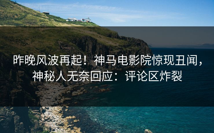昨晚风波再起！神马电影院惊现丑闻，神秘人无奈回应：评论区炸裂