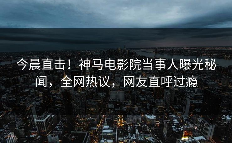 今晨直击！神马电影院当事人曝光秘闻，全网热议，网友直呼过瘾