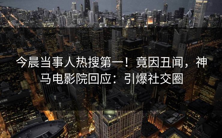 今晨当事人热搜第一！竟因丑闻，神马电影院回应：引爆社交圈