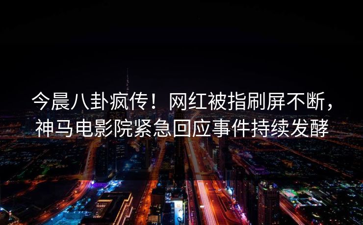 今晨八卦疯传！网红被指刷屏不断，神马电影院紧急回应事件持续发酵
