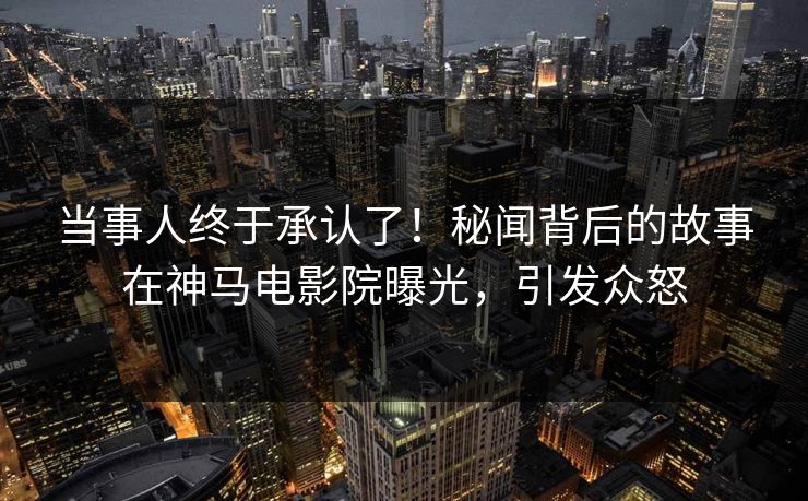 当事人终于承认了！秘闻背后的故事在神马电影院曝光，引发众怒