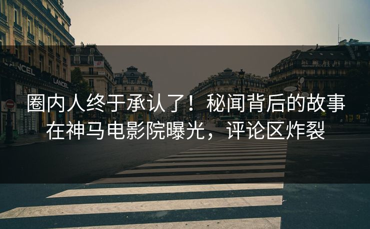 圈内人终于承认了！秘闻背后的故事在神马电影院曝光，评论区炸裂