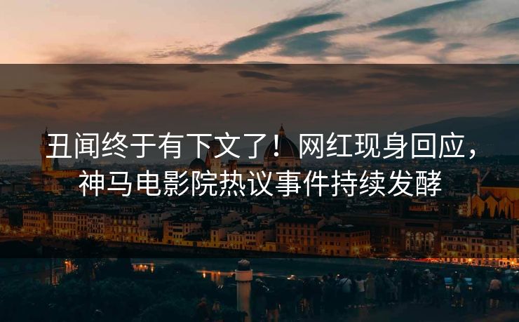 丑闻终于有下文了！网红现身回应，神马电影院热议事件持续发酵