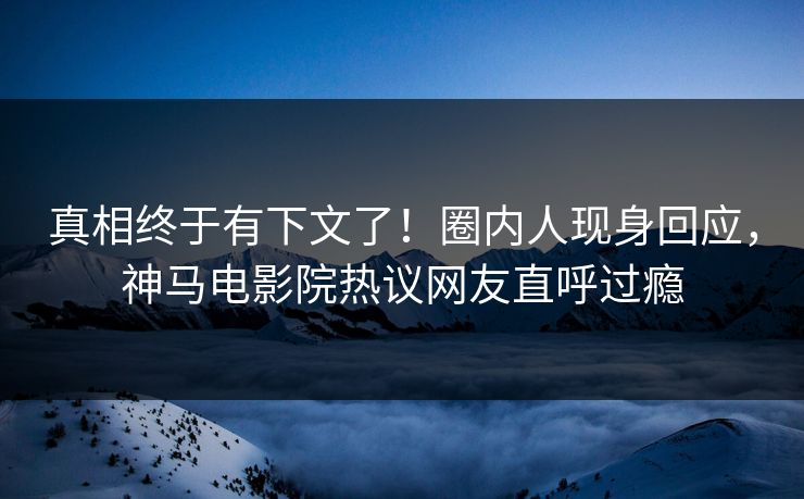 真相终于有下文了！圈内人现身回应，神马电影院热议网友直呼过瘾