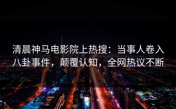 清晨神马电影院上热搜：当事人卷入八卦事件，颠覆认知，全网热议不断