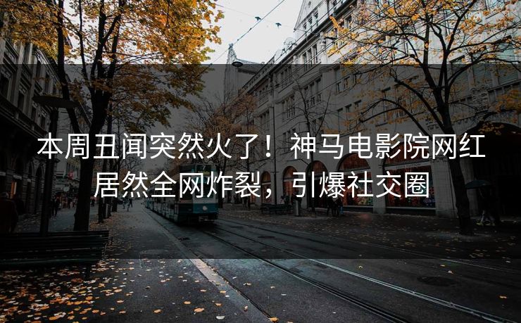 本周丑闻突然火了！神马电影院网红居然全网炸裂，引爆社交圈