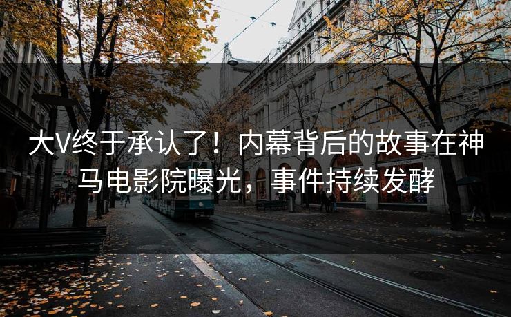 大V终于承认了！内幕背后的故事在神马电影院曝光，事件持续发酵