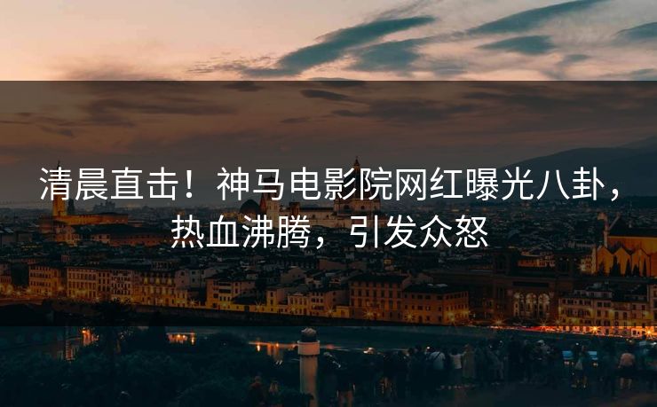 清晨直击！神马电影院网红曝光八卦，热血沸腾，引发众怒