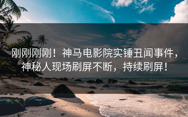 刚刚刚刚！神马电影院实锤丑闻事件，神秘人现场刷屏不断，持续刷屏！