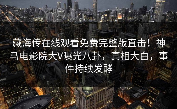 藏海传在线观看免费完整版直击！神马电影院大V曝光八卦，真相大白，事件持续发酵