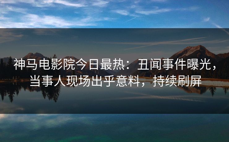 神马电影院今日最热：丑闻事件曝光，当事人现场出乎意料，持续刷屏