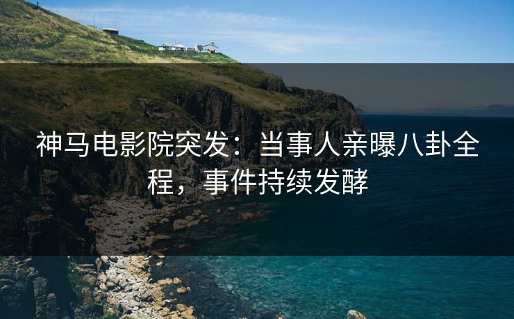 神马电影院突发：当事人亲曝八卦全程，事件持续发酵