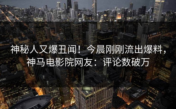 神秘人又爆丑闻！今晨刚刚流出爆料，神马电影院网友：评论数破万