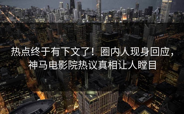 热点终于有下文了！圈内人现身回应，神马电影院热议真相让人瞠目